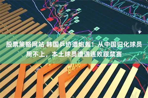股票策略网站 韩国乒协遭炮轰！从中国归化球员用不上，本土球员遭遇连败跟禁赛