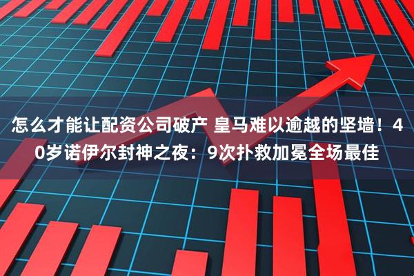 怎么才能让配资公司破产 皇马难以逾越的坚墙！40岁诺伊尔封神之夜：9次扑救加冕全场最佳