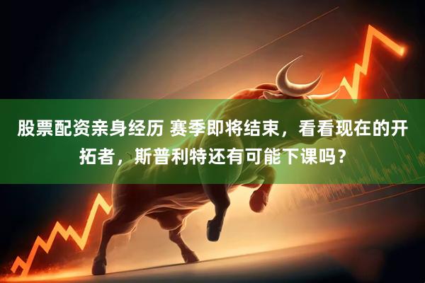 股票配资亲身经历 赛季即将结束，看看现在的开拓者，斯普利特还有可能下课吗？