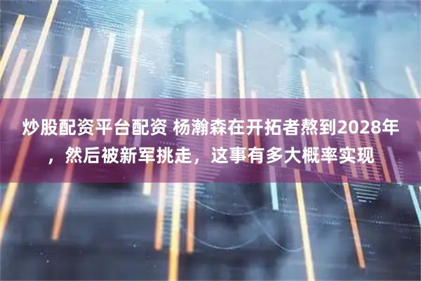 炒股配资平台配资 杨瀚森在开拓者熬到2028年，然后被新军挑走，这事有多大概率实现