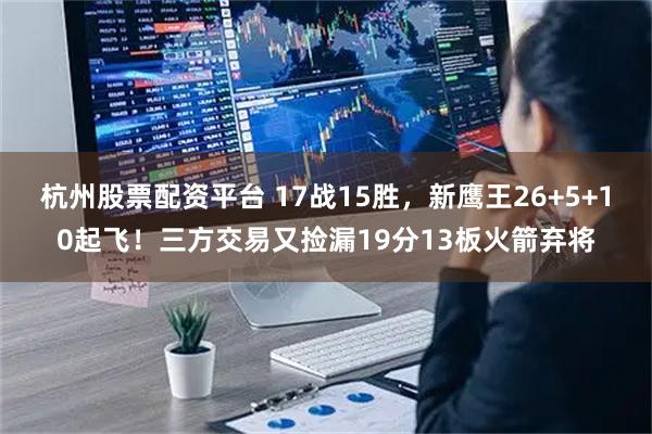 杭州股票配资平台 17战15胜，新鹰王26+5+10起飞！三方交易又捡漏19分13板火箭弃将