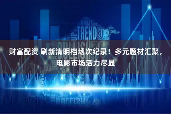 财富配资 刷新清明档场次纪录！多元题材汇聚，电影市场活力尽显