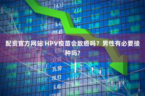 配资官方网站 HPV疫苗会致癌吗？男性有必要接种吗?