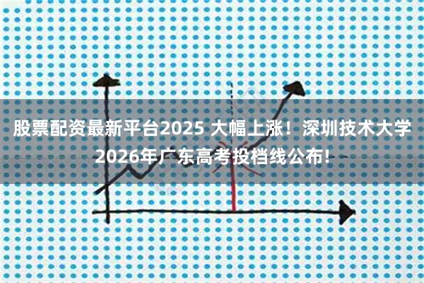 股票配资最新平台2025 大幅上涨！深圳技术大学2026年广东高考投档线公布!